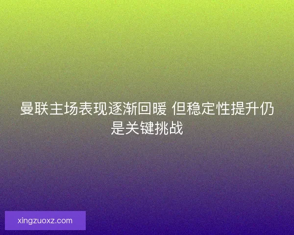 曼联主场表现逐渐回暖 但稳定性提升仍是关键挑战