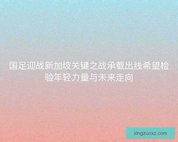 国足迎战新加坡关键之战承载出线希望检验年轻力量与未来走向