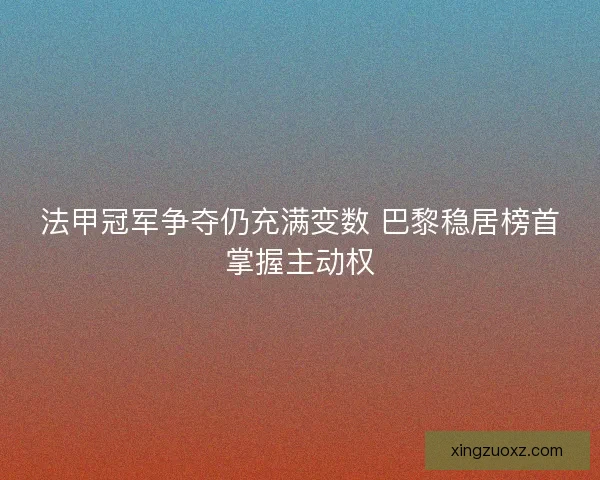 法甲冠军争夺仍充满变数 巴黎稳居榜首掌握主动权